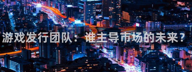 im电竞官网注册登录官网：游戏发行团队：谁主导市场的未来？