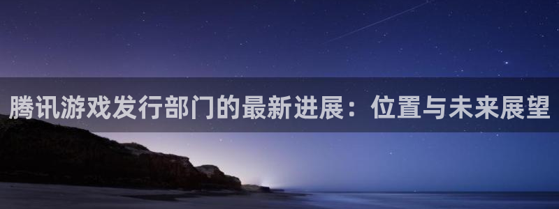 im电竞子经理人杂志：腾讯游戏发行部门的最新进展：位置与未来展望