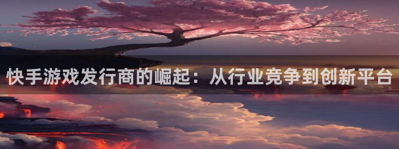 im电竞智得官网：快手游戏发行商的崛起：从行业竞争到创新平台