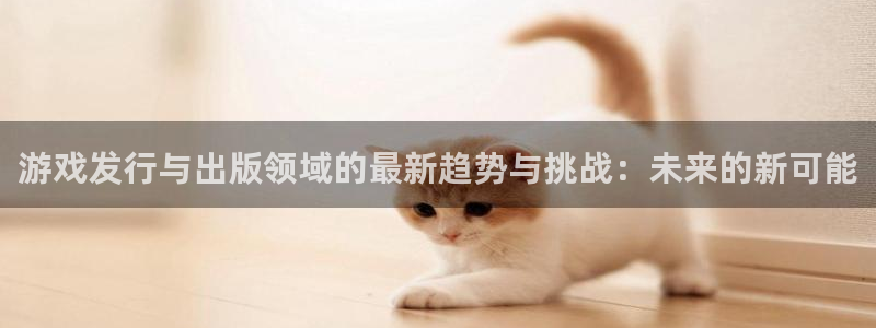 im电竞官网分红：游戏发行与出版领域的最新趋势与挑战：未来的新可能